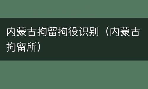 内蒙古拘留拘役识别（内蒙古拘留所）