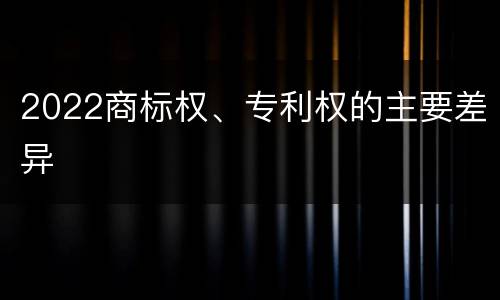 2022商标权、专利权的主要差异