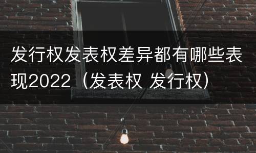 发行权发表权差异都有哪些表现2022（发表权 发行权）