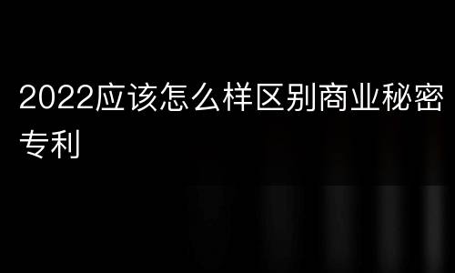 2022应该怎么样区别商业秘密专利