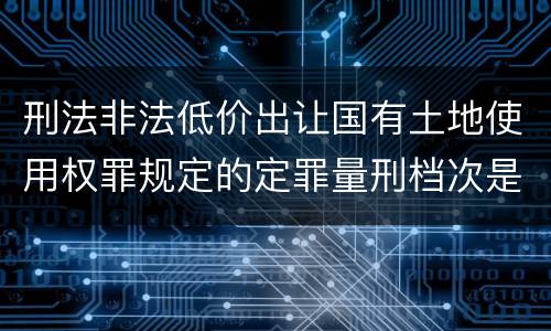 刑法非法低价出让国有土地使用权罪规定的定罪量刑档次是多少