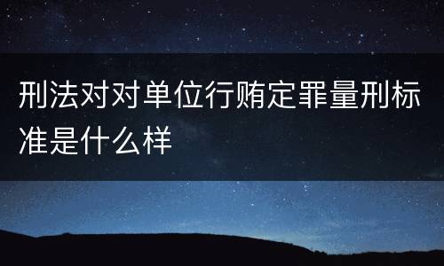 刑法对对单位行贿定罪量刑标准是什么样