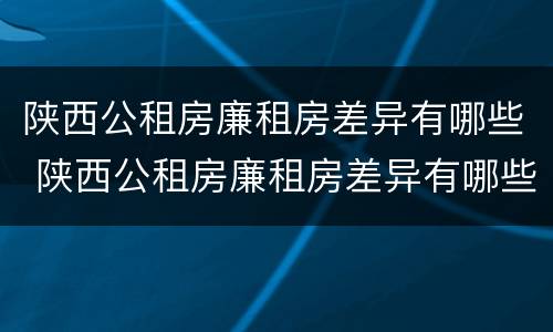 陕西公租房廉租房差异有哪些 陕西公租房廉租房差异有哪些原因