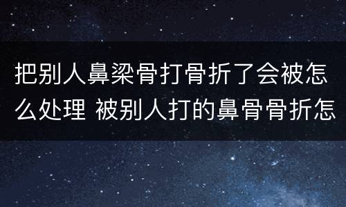 把别人鼻梁骨打骨折了会被怎么处理 被别人打的鼻骨骨折怎么判