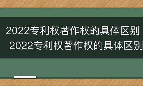 2022专利权著作权的具体区别 2022专利权著作权的具体区别是什么
