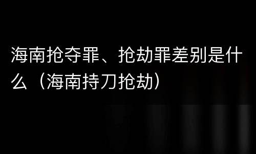 海南抢夺罪、抢劫罪差别是什么（海南持刀抢劫）