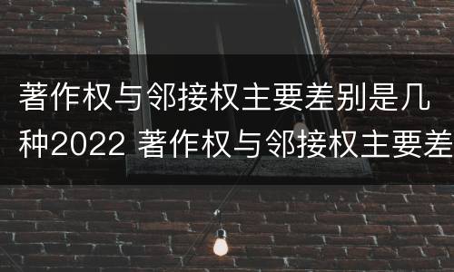 著作权与邻接权主要差别是几种2022 著作权与邻接权主要差别是几种2022年的