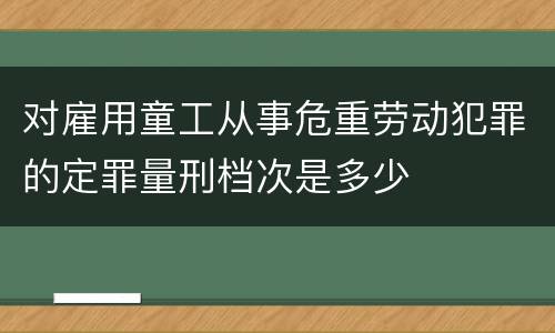 对雇用童工从事危重劳动犯罪的定罪量刑档次是多少