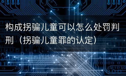 构成拐骗儿童可以怎么处罚判刑（拐骗儿童罪的认定）