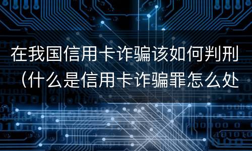在我国信用卡诈骗该如何判刑（什么是信用卡诈骗罪怎么处罚）