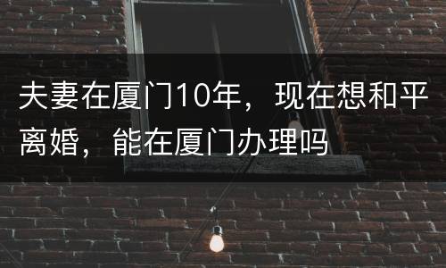 夫妻在厦门10年，现在想和平离婚，能在厦门办理吗