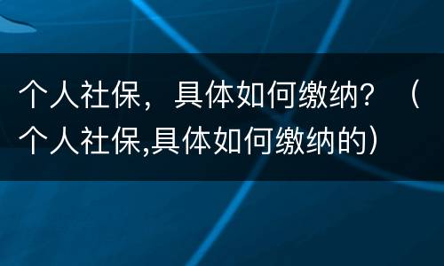 个人社保，具体如何缴纳？（个人社保,具体如何缴纳的）
