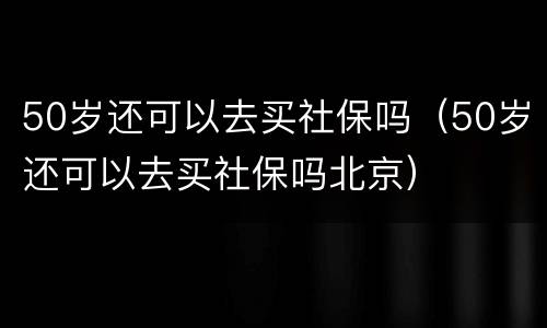 50岁还可以去买社保吗（50岁还可以去买社保吗北京）