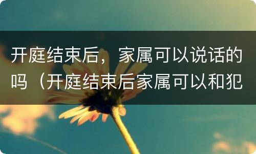 开庭结束后，家属可以说话的吗（开庭结束后家属可以和犯人说话吗）