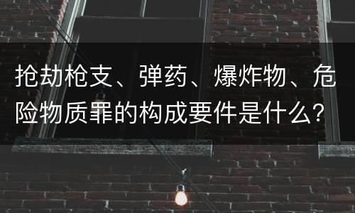 抢劫枪支、弹药、爆炸物、危险物质罪的构成要件是什么？