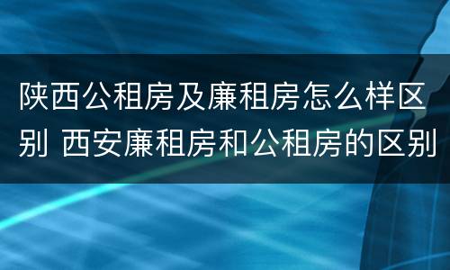 陕西公租房及廉租房怎么样区别 西安廉租房和公租房的区别到底是什么?
