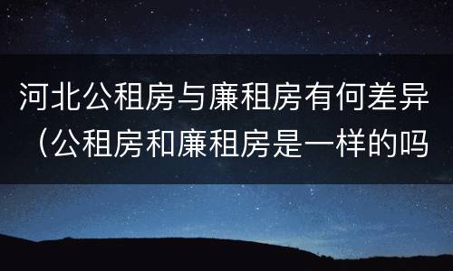 河北公租房与廉租房有何差异（公租房和廉租房是一样的吗）
