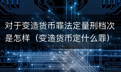对于变造货币罪法定量刑档次是怎样（变造货币定什么罪）