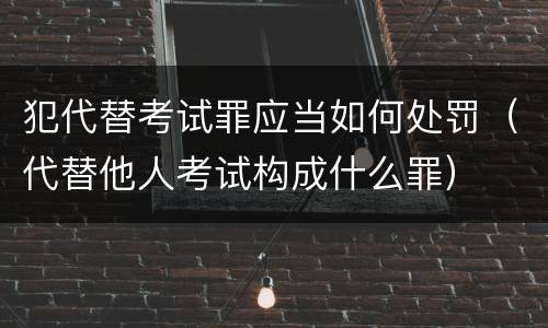 犯代替考试罪应当如何处罚（代替他人考试构成什么罪）