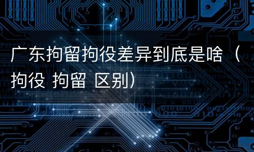 广东拘留拘役差异到底是啥（拘役 拘留 区别）