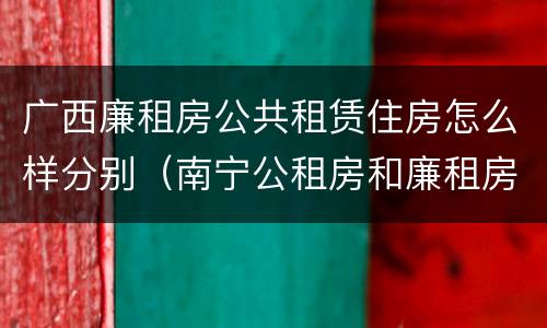 广西廉租房公共租赁住房怎么样分别（南宁公租房和廉租房的区别）