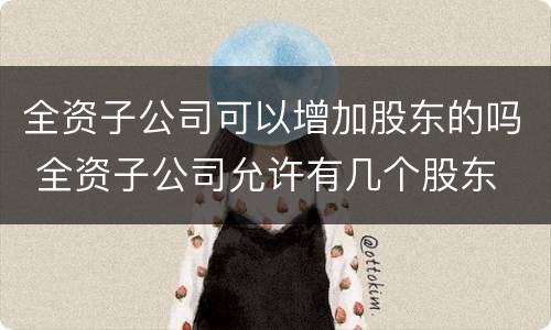 全资子公司可以增加股东的吗 全资子公司允许有几个股东