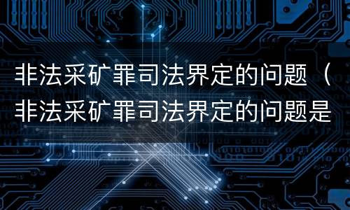 非法采矿罪司法界定的问题（非法采矿罪司法界定的问题是）