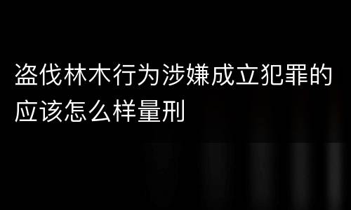 盗伐林木行为涉嫌成立犯罪的应该怎么样量刑