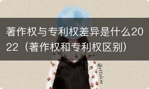 著作权与专利权差异是什么2022（著作权和专利权区别）
