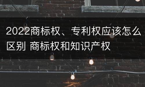 2022商标权、专利权应该怎么区别 商标权和知识产权