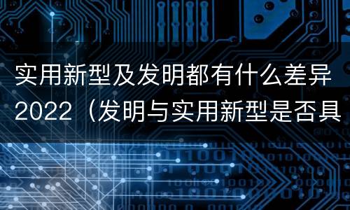 实用新型及发明都有什么差异2022（发明与实用新型是否具有实用性）