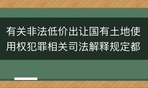 有关非法低价出让国有土地使用权犯罪相关司法解释规定都有哪些