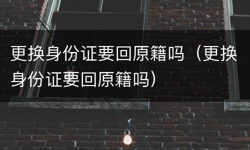 更换身份证要回原籍吗（更换身份证要回原籍吗）