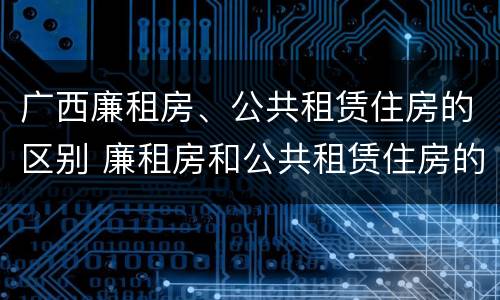 广西廉租房、公共租赁住房的区别 廉租房和公共租赁住房的区别