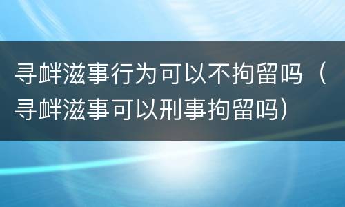 寻衅滋事行为可以不拘留吗（寻衅滋事可以刑事拘留吗）