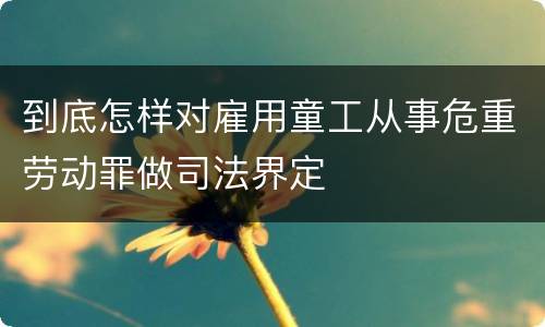 到底怎样对雇用童工从事危重劳动罪做司法界定