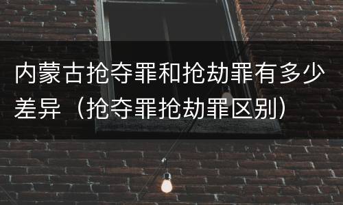 内蒙古抢夺罪和抢劫罪有多少差异（抢夺罪抢劫罪区别）