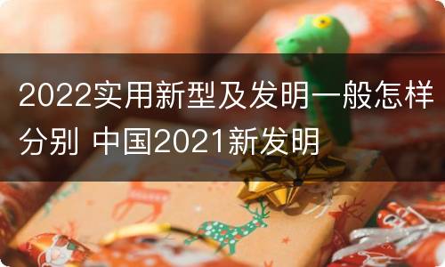 2022实用新型及发明一般怎样分别 中国2021新发明
