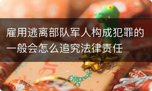雇用逃离部队军人构成犯罪的一般会怎么追究法律责任