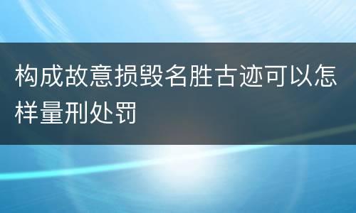 构成故意损毁名胜古迹可以怎样量刑处罚