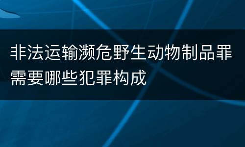非法运输濒危野生动物制品罪需要哪些犯罪构成