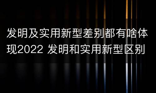 发明及实用新型差别都有啥体现2022 发明和实用新型区别