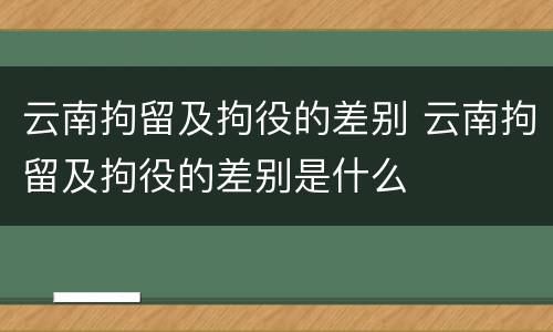 云南拘留及拘役的差别 云南拘留及拘役的差别是什么