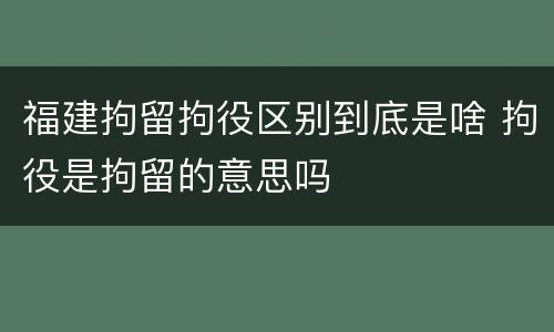 福建拘留拘役区别到底是啥 拘役是拘留的意思吗