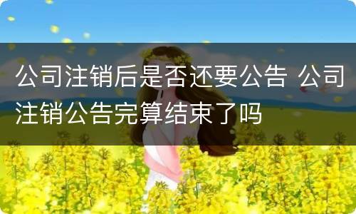 公司注销后是否还要公告 公司注销公告完算结束了吗