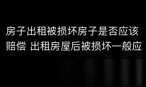房子出租被损坏房子是否应该赔偿 出租房屋后被损坏一般应该如何赔偿