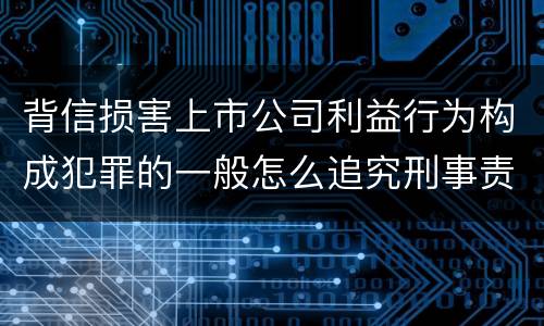 背信损害上市公司利益行为构成犯罪的一般怎么追究刑事责任