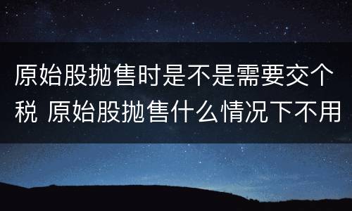 原始股抛售时是不是需要交个税 原始股抛售什么情况下不用交税