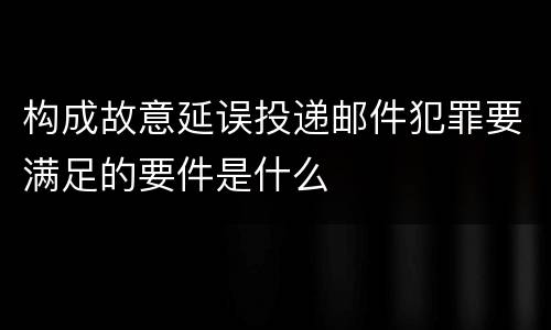 构成故意延误投递邮件犯罪要满足的要件是什么