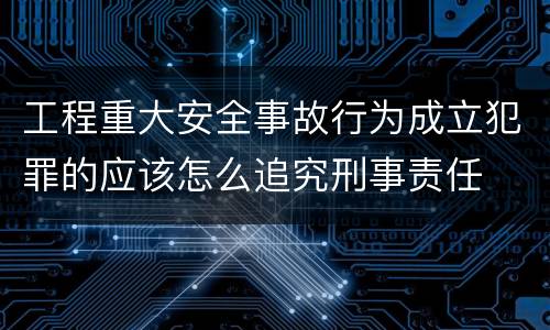 工程重大安全事故行为成立犯罪的应该怎么追究刑事责任